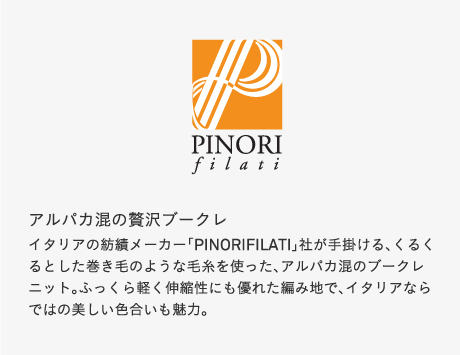 アルパカ混の贅沢ブークレイタリアの紡績メーカー「PINORIFILATI」社が手掛ける、くるくるとした巻き毛のような毛糸を使った、アルパカ混のブークレニット。ふっくら軽く伸縮性にも優れた編み地で、イタリアならではの美しい色合いも魅力。